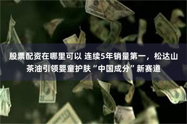 股票配资在哪里可以 连续5年销量第一，松达山茶油引领婴童护肤“中国成分”新赛道